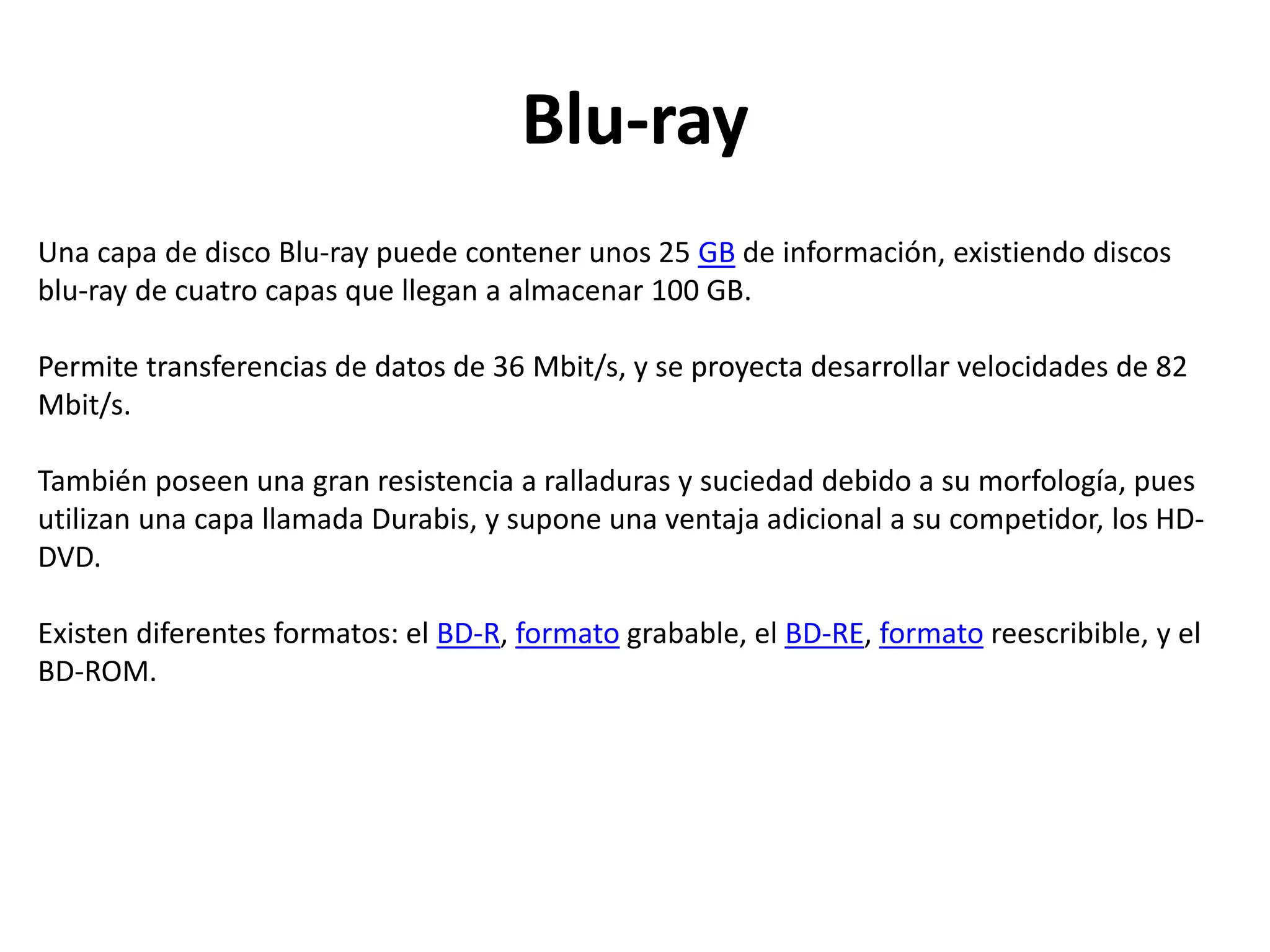 Blu-ray
Una capa de disco Blu-ray puede contener unos 25 GB de información, existiendo discos
blu-ray de cuatro capas que llegan a almacenar 100 GB.
Permite transferencias de datos de 36 Mbit/s, y se proyecta desarrollar velocidades de 82
Mbit/s.
También poseen una gran resistencia a ralladuras y suciedad debido a su morfología, pues
utilizan una capa llamada Durabis, y supone una ventaja adicional a su competidor, los HD-
DVD.
Existen diferentes formatos: el BD-R, formato grabable, el BD-RE, formato reescribible, y el
BD-ROM.
 