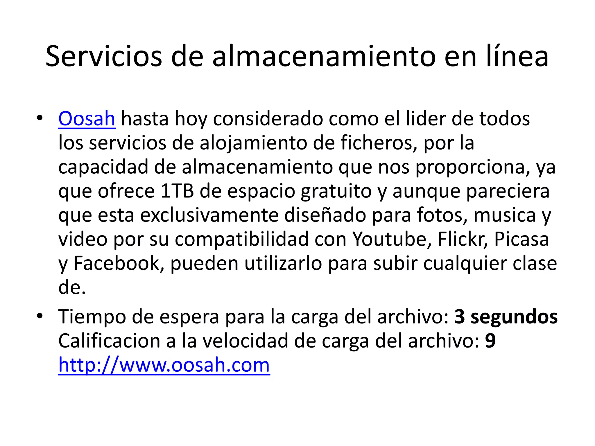Servicios de almacenamiento en línea
• Oosah hasta hoy considerado como el lider de todos
los servicios de alojamiento de ficheros, por la
capacidad de almacenamiento que nos proporciona, ya
que ofrece 1TB de espacio gratuito y aunque pareciera
que esta exclusivamente diseñado para fotos, musica y
video por su compatibilidad con Youtube, Flickr, Picasa
y Facebook, pueden utilizarlo para subir cualquier clase
de.
• Tiempo de espera para la carga del archivo: 3 segundos
Calificacion a la velocidad de carga del archivo: 9
http://www.oosah.com
 