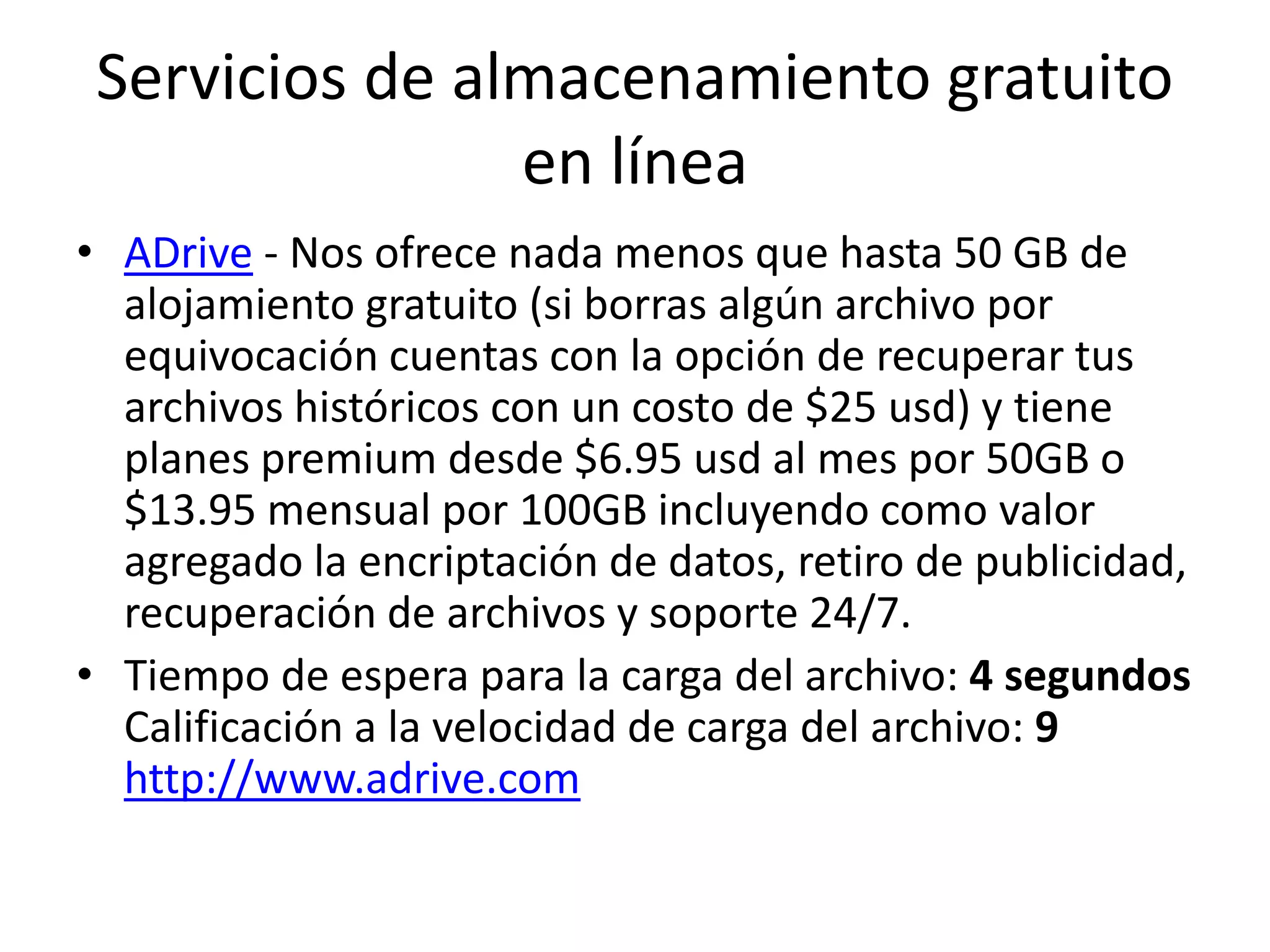 Servicios de almacenamiento gratuito
en línea
• ADrive - Nos ofrece nada menos que hasta 50 GB de
alojamiento gratuito (si borras algún archivo por
equivocación cuentas con la opción de recuperar tus
archivos históricos con un costo de $25 usd) y tiene
planes premium desde $6.95 usd al mes por 50GB o
$13.95 mensual por 100GB incluyendo como valor
agregado la encriptación de datos, retiro de publicidad,
recuperación de archivos y soporte 24/7.
• Tiempo de espera para la carga del archivo: 4 segundos
Calificación a la velocidad de carga del archivo: 9
http://www.adrive.com
 