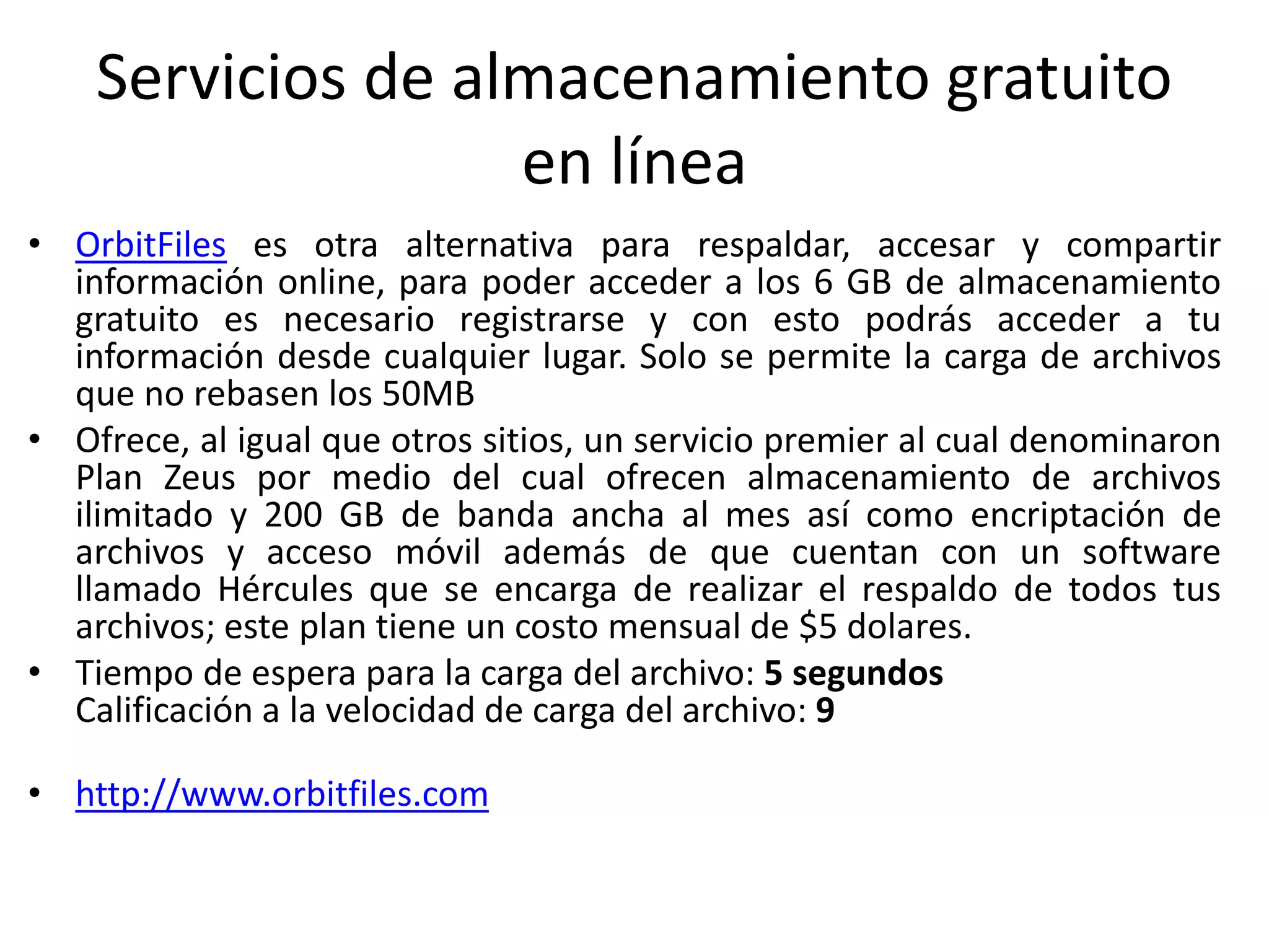 Servicios de almacenamiento gratuito
en línea
• OrbitFiles es otra alternativa para respaldar, accesar y compartir
información online, para poder acceder a los 6 GB de almacenamiento
gratuito es necesario registrarse y con esto podrás acceder a tu
información desde cualquier lugar. Solo se permite la carga de archivos
que no rebasen los 50MB
• Ofrece, al igual que otros sitios, un servicio premier al cual denominaron
Plan Zeus por medio del cual ofrecen almacenamiento de archivos
ilimitado y 200 GB de banda ancha al mes así como encriptación de
archivos y acceso móvil además de que cuentan con un software
llamado Hércules que se encarga de realizar el respaldo de todos tus
archivos; este plan tiene un costo mensual de $5 dolares.
• Tiempo de espera para la carga del archivo: 5 segundos
Calificación a la velocidad de carga del archivo: 9
• http://www.orbitfiles.com
 
