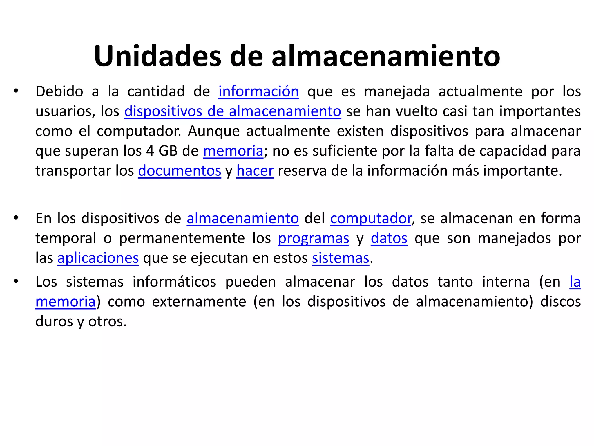Unidades de almacenamiento
• Debido a la cantidad de información que es manejada actualmente por los
usuarios, los dispositivos de almacenamiento se han vuelto casi tan importantes
como el computador. Aunque actualmente existen dispositivos para almacenar
que superan los 4 GB de memoria; no es suficiente por la falta de capacidad para
transportar los documentos y hacer reserva de la información más importante.
• En los dispositivos de almacenamiento del computador, se almacenan en forma
temporal o permanentemente los programas y datos que son manejados por
las aplicaciones que se ejecutan en estos sistemas.
• Los sistemas informáticos pueden almacenar los datos tanto interna (en la
memoria) como externamente (en los dispositivos de almacenamiento) discos
duros y otros.
 