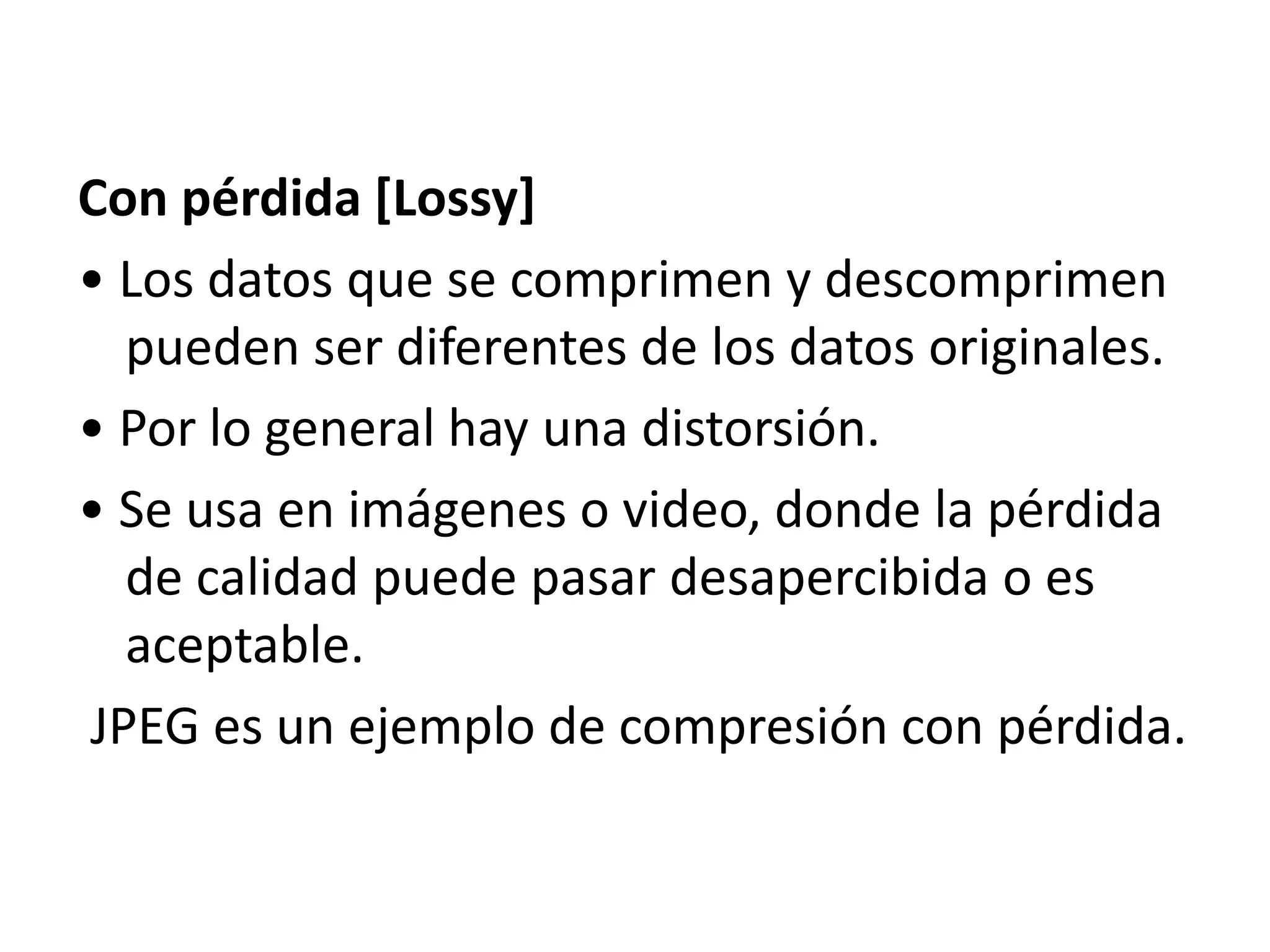 Con pérdida [Lossy]
• Los datos que se comprimen y descomprimen
pueden ser diferentes de los datos originales.
• Por lo general hay una distorsión.
• Se usa en imágenes o video, donde la pérdida
de calidad puede pasar desapercibida o es
aceptable.
JPEG es un ejemplo de compresión con pérdida.
 