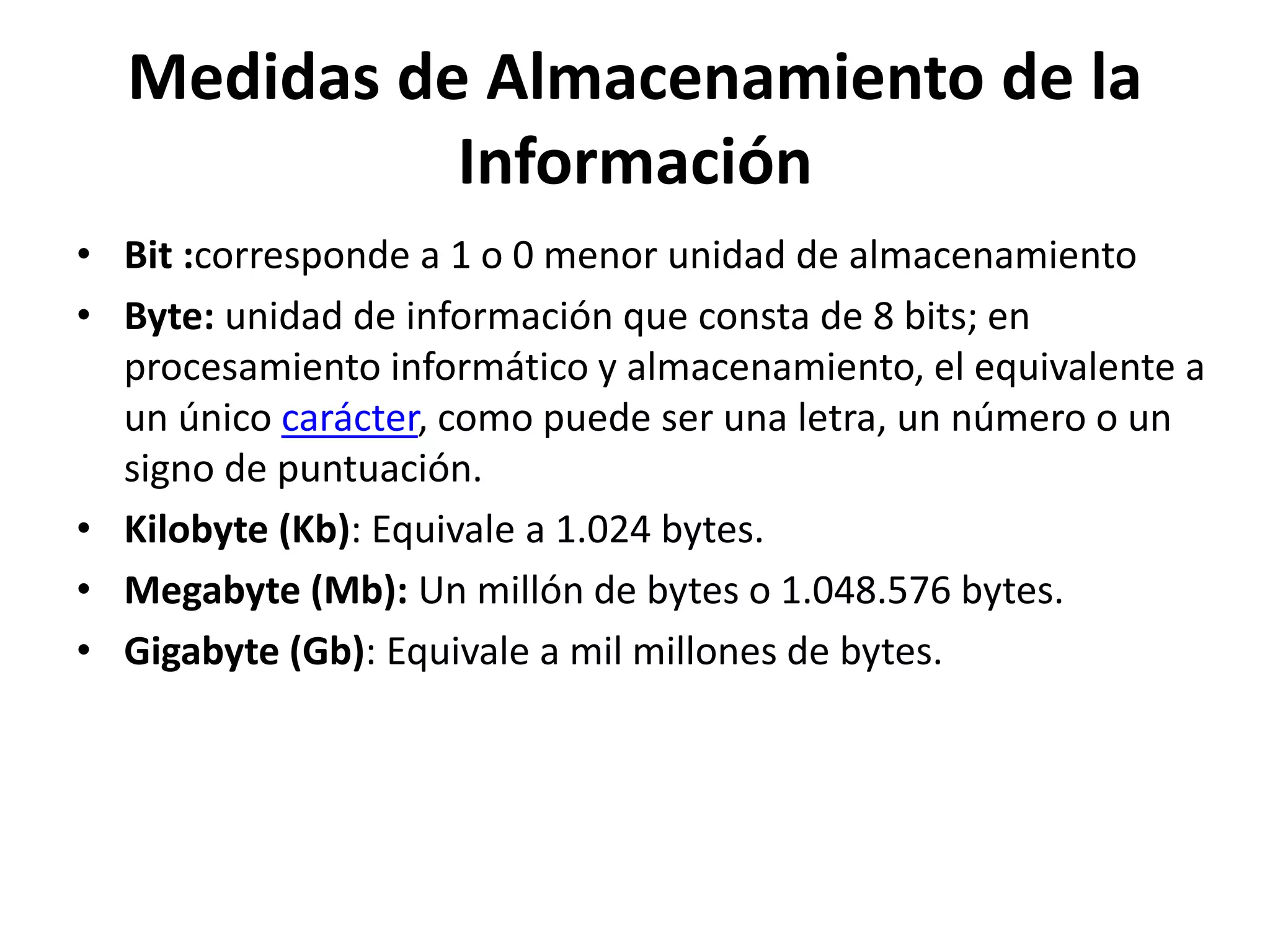Medidas de Almacenamiento de la
Información
• Bit :corresponde a 1 o 0 menor unidad de almacenamiento
• Byte: unidad de información que consta de 8 bits; en
procesamiento informático y almacenamiento, el equivalente a
un único carácter, como puede ser una letra, un número o un
signo de puntuación.
• Kilobyte (Kb): Equivale a 1.024 bytes.
• Megabyte (Mb): Un millón de bytes o 1.048.576 bytes.
• Gigabyte (Gb): Equivale a mil millones de bytes.
 