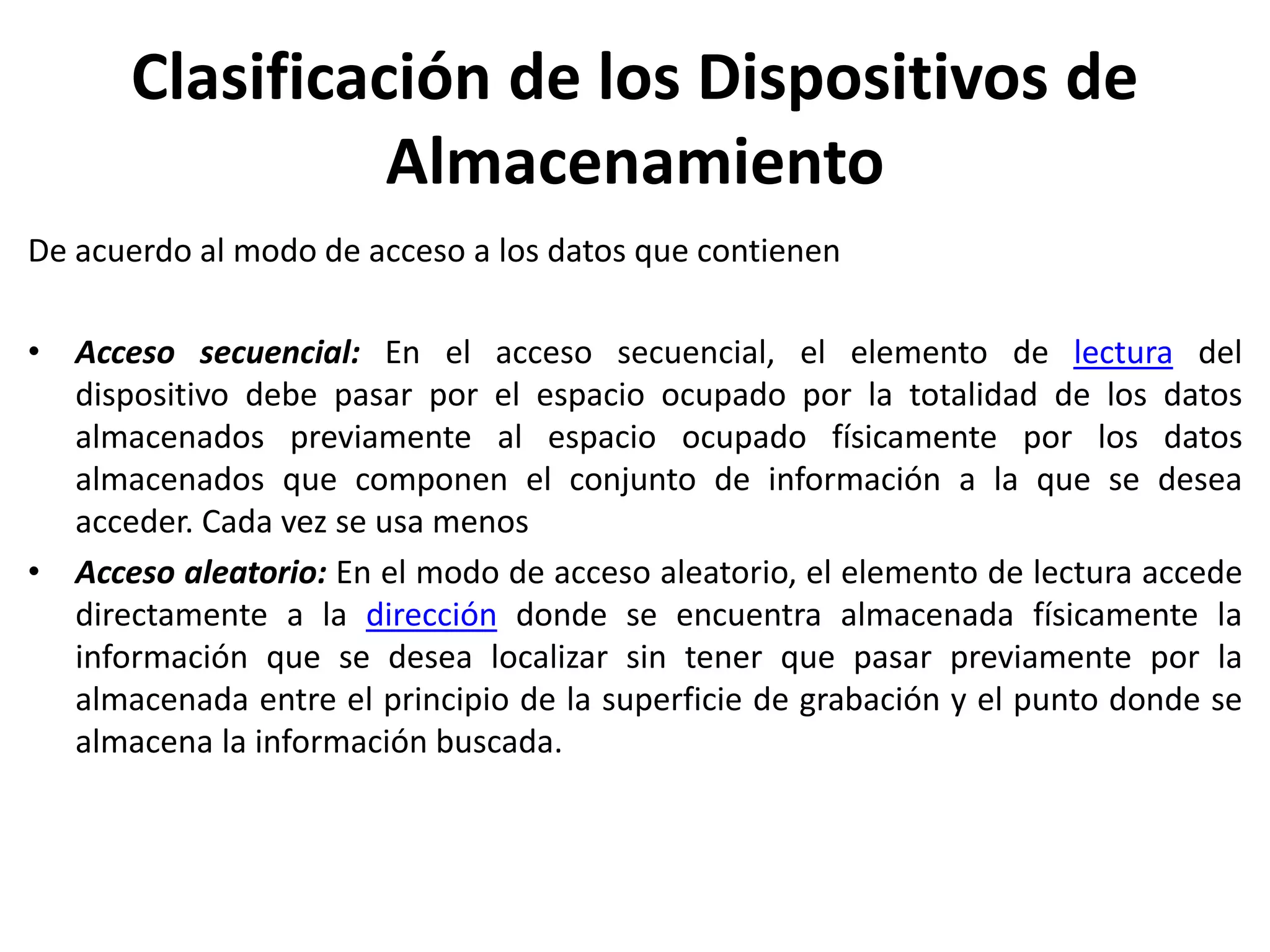 Clasificación de los Dispositivos de
Almacenamiento
De acuerdo al modo de acceso a los datos que contienen
• Acceso secuencial: En el acceso secuencial, el elemento de lectura del
dispositivo debe pasar por el espacio ocupado por la totalidad de los datos
almacenados previamente al espacio ocupado físicamente por los datos
almacenados que componen el conjunto de información a la que se desea
acceder. Cada vez se usa menos
• Acceso aleatorio: En el modo de acceso aleatorio, el elemento de lectura accede
directamente a la dirección donde se encuentra almacenada físicamente la
información que se desea localizar sin tener que pasar previamente por la
almacenada entre el principio de la superficie de grabación y el punto donde se
almacena la información buscada.
 