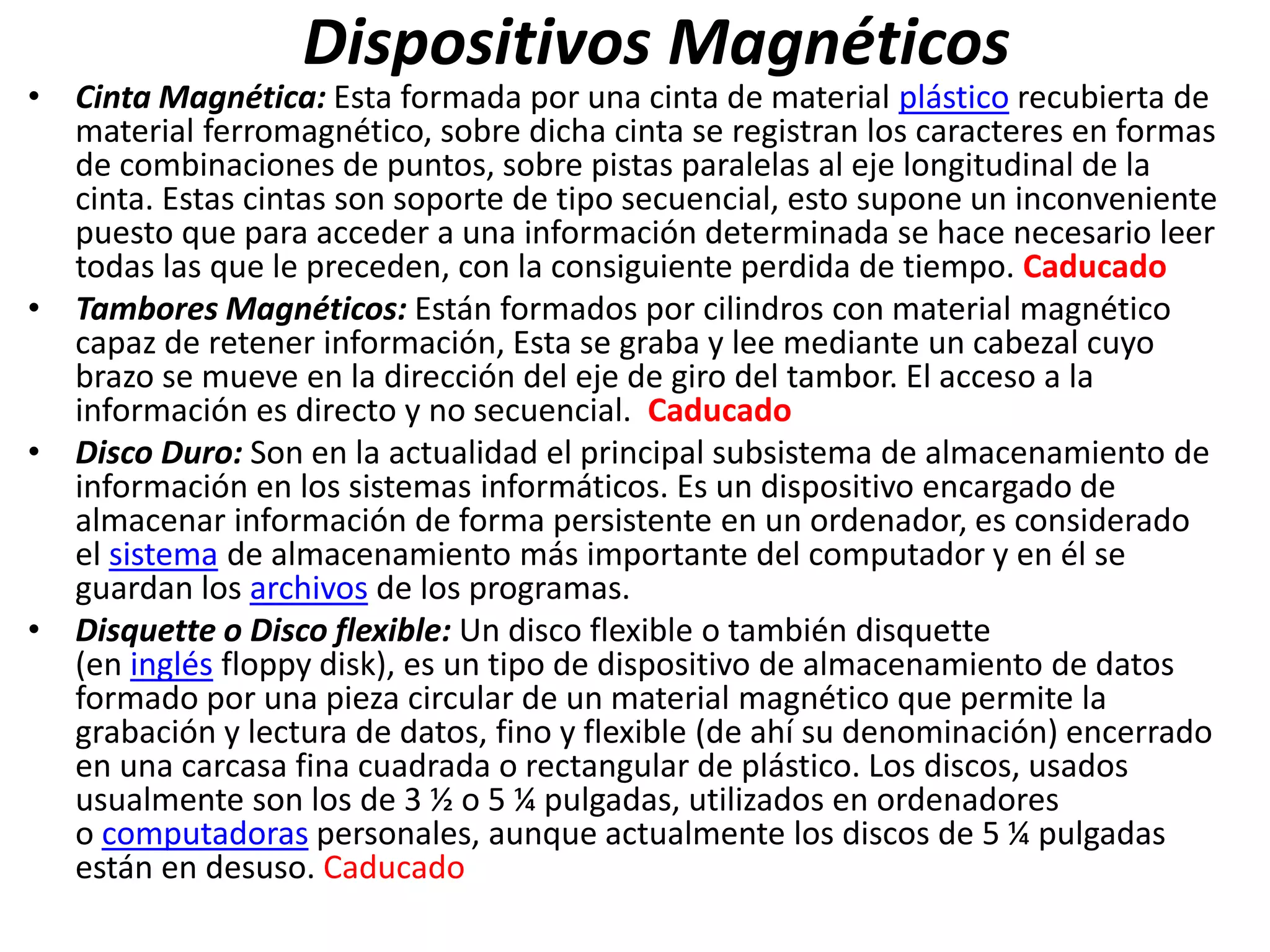 Dispositivos Magnéticos
• Cinta Magnética: Esta formada por una cinta de material plástico recubierta de
material ferromagnético, sobre dicha cinta se registran los caracteres en formas
de combinaciones de puntos, sobre pistas paralelas al eje longitudinal de la
cinta. Estas cintas son soporte de tipo secuencial, esto supone un inconveniente
puesto que para acceder a una información determinada se hace necesario leer
todas las que le preceden, con la consiguiente perdida de tiempo. Caducado
• Tambores Magnéticos: Están formados por cilindros con material magnético
capaz de retener información, Esta se graba y lee mediante un cabezal cuyo
brazo se mueve en la dirección del eje de giro del tambor. El acceso a la
información es directo y no secuencial. Caducado
• Disco Duro: Son en la actualidad el principal subsistema de almacenamiento de
información en los sistemas informáticos. Es un dispositivo encargado de
almacenar información de forma persistente en un ordenador, es considerado
el sistema de almacenamiento más importante del computador y en él se
guardan los archivos de los programas.
• Disquette o Disco flexible: Un disco flexible o también disquette
(en inglés floppy disk), es un tipo de dispositivo de almacenamiento de datos
formado por una pieza circular de un material magnético que permite la
grabación y lectura de datos, fino y flexible (de ahí su denominación) encerrado
en una carcasa fina cuadrada o rectangular de plástico. Los discos, usados
usualmente son los de 3 ½ o 5 ¼ pulgadas, utilizados en ordenadores
o computadoras personales, aunque actualmente los discos de 5 ¼ pulgadas
están en desuso. Caducado
 