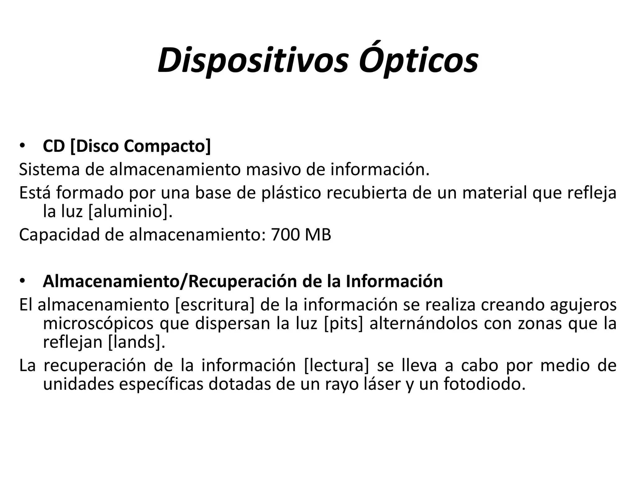Dispositivos Ópticos
• CD [Disco Compacto]
Sistema de almacenamiento masivo de información.
Está formado por una base de plástico recubierta de un material que refleja
la luz [aluminio].
Capacidad de almacenamiento: 700 MB
• Almacenamiento/Recuperación de la Información
El almacenamiento [escritura] de la información se realiza creando agujeros
microscópicos que dispersan la luz [pits] alternándolos con zonas que la
reflejan [lands].
La recuperación de la información [lectura] se lleva a cabo por medio de
unidades específicas dotadas de un rayo láser y un fotodiodo.
 