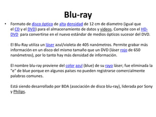 Blu-ray
• Formato de disco óptico de alta densidad de 12 cm de diametro (igual que
el CD y el DVD) para el almacenamiento de datos y videos. Compite con el HD-
DVD para convertirse en el nuevo estándar de medios ópticos sucesor del DVD.
El Blu-Ray utiliza un láser azul/violeta de 405 nanómetros. Permite grabar más
información en un disco del mismo tamaño que un DVD (láser rojo de 650
nanómetros), por lo tanto hay más densidad de información.
El nombre blu-ray proviene del color azul (blue) de su rayo láser; fue eliminada la
"e" de blue porque en algunos países no pueden registrarse comercialmente
palabras comunes.
Está siendo desarrollado por BDA (asociación de disco blu-ray), liderada por Sony
y Philips.
 