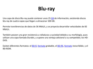 Blu-ray
Una capa de disco Blu-ray puede contener unos 25 GB de información, existiendo discos
blu-ray de cuatro capas que llegan a almacenar 100 GB.
Permite transferencias de datos de 36 Mbit/s, y se proyecta desarrollar velocidades de 82
Mbit/s.
También poseen una gran resistencia a ralladuras y suciedad debido a su morfología, pues
utilizan una capa llamada Durabis, y supone una ventaja adicional a su competidor, los HD-
DVD.
Existen diferentes formatos: el BD-R, formato grabable, el BD-RE, formato reescribible, y el
BD-ROM.
 