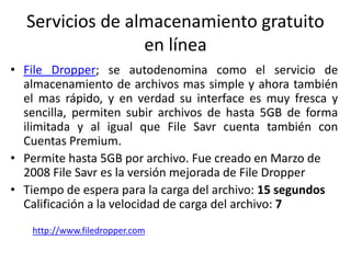 Servicios de almacenamiento gratuito
en línea
• File Dropper; se autodenomina como el servicio de
almacenamiento de archivos mas simple y ahora también
el mas rápido, y en verdad su interface es muy fresca y
sencilla, permiten subir archivos de hasta 5GB de forma
ilimitada y al igual que File Savr cuenta también con
Cuentas Premium.
• Permite hasta 5GB por archivo. Fue creado en Marzo de
2008 File Savr es la versión mejorada de File Dropper
• Tiempo de espera para la carga del archivo: 15 segundos
Calificación a la velocidad de carga del archivo: 7
http://www.filedropper.com
 