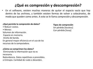 ¿Qué es compresión y descompresión?
• En el software, existen muchas maneras de quitar el espacio vacío que hay
dentro de los archivos, y también existen formas de volver a colocárselos, de
modo que queden como antes. A esto se le llama compresión y descompresión.
¿Qué permite la compresión de datos?
• Reducir costos.
• Menos:
Volumen de información.
Espacio en memoria.
Ancho de banda.
En general mayor eficiencia en el uso de los
recursos de la computadora.
¿Cómo se comprimen los datos?
Eliminando la información que no es
necesaria.
Redundancia. Datos repetitivos o previsibles.
o Entropía. Cantidad de ruido o desorden.
Tipos de compresión
Sin pérdida [lossless]
Con pérdida [lossy]
 