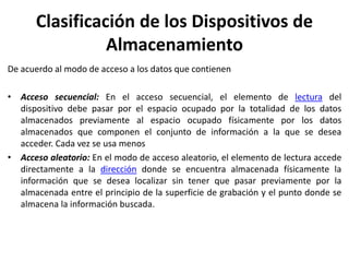 Clasificación de los Dispositivos de
Almacenamiento
De acuerdo al modo de acceso a los datos que contienen
• Acceso secuencial: En el acceso secuencial, el elemento de lectura del
dispositivo debe pasar por el espacio ocupado por la totalidad de los datos
almacenados previamente al espacio ocupado físicamente por los datos
almacenados que componen el conjunto de información a la que se desea
acceder. Cada vez se usa menos
• Acceso aleatorio: En el modo de acceso aleatorio, el elemento de lectura accede
directamente a la dirección donde se encuentra almacenada físicamente la
información que se desea localizar sin tener que pasar previamente por la
almacenada entre el principio de la superficie de grabación y el punto donde se
almacena la información buscada.
 