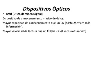 Dispositivos Ópticos
• DVD [Disco de Video Digital]
Dispositivo de almacenamiento masivo de datos.
Mayor capacidad de almacenamiento que un CD [hasta 25 veces más
información].
Mayor velocidad de lectura que un CD [hasta 20 veces más rápido]
 