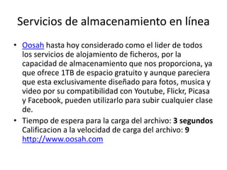 Servicios de almacenamiento en línea
• Oosah hasta hoy considerado como el lider de todos
los servicios de alojamiento de ficheros, por la
capacidad de almacenamiento que nos proporciona, ya
que ofrece 1TB de espacio gratuito y aunque pareciera
que esta exclusivamente diseñado para fotos, musica y
video por su compatibilidad con Youtube, Flickr, Picasa
y Facebook, pueden utilizarlo para subir cualquier clase
de.
• Tiempo de espera para la carga del archivo: 3 segundos
Calificacion a la velocidad de carga del archivo: 9
http://www.oosah.com
 