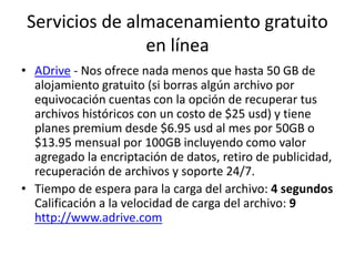 Servicios de almacenamiento gratuito
en línea
• ADrive - Nos ofrece nada menos que hasta 50 GB de
alojamiento gratuito (si borras algún archivo por
equivocación cuentas con la opción de recuperar tus
archivos históricos con un costo de $25 usd) y tiene
planes premium desde $6.95 usd al mes por 50GB o
$13.95 mensual por 100GB incluyendo como valor
agregado la encriptación de datos, retiro de publicidad,
recuperación de archivos y soporte 24/7.
• Tiempo de espera para la carga del archivo: 4 segundos
Calificación a la velocidad de carga del archivo: 9
http://www.adrive.com
 