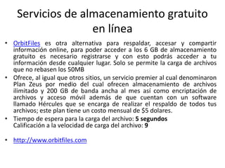 Servicios de almacenamiento gratuito
en línea
• OrbitFiles es otra alternativa para respaldar, accesar y compartir
información online, para poder acceder a los 6 GB de almacenamiento
gratuito es necesario registrarse y con esto podrás acceder a tu
información desde cualquier lugar. Solo se permite la carga de archivos
que no rebasen los 50MB
• Ofrece, al igual que otros sitios, un servicio premier al cual denominaron
Plan Zeus por medio del cual ofrecen almacenamiento de archivos
ilimitado y 200 GB de banda ancha al mes así como encriptación de
archivos y acceso móvil además de que cuentan con un software
llamado Hércules que se encarga de realizar el respaldo de todos tus
archivos; este plan tiene un costo mensual de $5 dolares.
• Tiempo de espera para la carga del archivo: 5 segundos
Calificación a la velocidad de carga del archivo: 9
• http://www.orbitfiles.com
 
