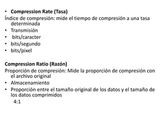 • Compression Rate (Tasa)
Índice de compresión: mide el tiempo de compresión a una tasa
determinada
• Transmisión
• bits/caracter
• bits/segundo
• bits/pixel
Compression Ratio (Razón)
Proporción de compresión: Mide la proporción de compresión con
el archivo original
• Almacenamiento
• Proporción entre el tamaño original de los datos y el tamaño de
los datos comprimidos
4:1
 