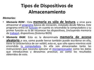 Tipos de Dispositivos de
Almacenamiento
Memorias:
• Memoria ROM : Esta memoria es sólo de lectura, y sirve para
almacenar el programa básico de iniciación, instalado desde fábrica. Este
programa entra en función en cuanto es encendida la computadora y su
primer función es la de reconocer los dispositivos, (incluyendo memoria
de trabajo), dispositivos.(Sistema BIOS)
• Memoria RAM: Esta es la denominada memoria de acceso
aleatorio o sea, como puede leerse también puede escribirse en ella,
tiene la característica de ser volátil, esto es, que sólo opera mientras esté
encendida la computadora. En ella son almacenadas tanto las
instrucciones que necesita ejecutar el microprocesador como los datos
que introducimos y deseamos procesar, así como los resultados
obtenidos de esto.
 