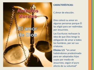 CARACTERÍSTICAS: Amor de elección. Dios colocó su amor en algunas personas porque Él las eligió para ser redimidas por Jesucristo.  Las Escrituras rechazan la idea de que Dios tenga la obligación de amar a todos los hombres, por ser sus criaturas.  Efesios 1:5  " en amor habiéndonos predestinado para ser adoptados hijos suyos por medio de Jesucristo, según el puro afecto de su voluntad" 