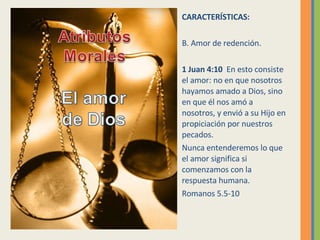CARACTERÍSTICAS: B. Amor de redención. 1 Juan 4:10  En esto consiste el amor: no en que nosotros hayamos amado a Dios, sino en que él nos amó a nosotros, y envió a su Hijo en propiciación por nuestros pecados.  Nunca entenderemos lo que el amor significa si comenzamos con la respuesta humana. Romanos 5.5-10 