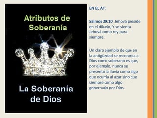 EN EL AT: Salmos 29:10  Jehová preside en el diluvio, Y se sienta Jehová como rey para siempre. Un claro ejemplo de que en la antigüedad se reconocía a Dios como soberano es que, por ejemplo, nunca se presentó la lluvia como algo que ocurría al azar sino que siempre como algo gobernado por Dios. 