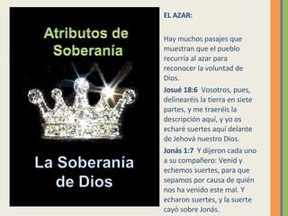 EL AZAR: Hay muchos pasajes que muestran que el pueblo recurría al azar para reconocer la voluntad de Dios. Josué 18:6  Vosotros, pues, delinearéis la tierra en siete partes, y me traeréis la descripción aquí, y yo os echaré suertes aquí delante de Jehová nuestro Dios.  Jonás 1:7  Y dijeron cada uno a su compañero: Venid y echemos suertes, para que sepamos por causa de quién nos ha venido este mal. Y echaron suertes, y la suerte cayó sobre Jonás.  