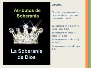 OBJETOS: Dios ejerce su soberanía en cada uno de las cosas que pasan en la creación. Es soberano en el cielo y la tierra (Dan. 4.35) Es soberano en todas las cosas (Ef. 1.22) Es soberano en la historia (Is. 46.9-11) Es soberano en lo malo (Am. 3.6) 