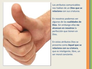 Los atributos comunicables nos hablan de un  Dios que se relaciona  con sus criaturas. En nosotros podemos ver algunas de las  cualidades de Dios . Sin embargo ellas  no alcanzan en nosotros  la perfección que tienen en Dios. En estos atributos Dios se presenta como  Aquel que se relaciona con su criatura , que es inteligente, libre, un ser moral conciente. 