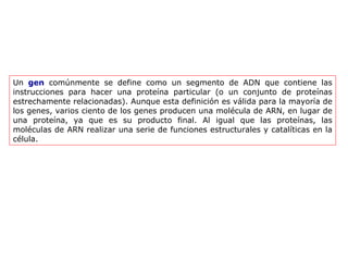 Un  gen  comúnmente se define como un segmento de ADN que contiene las instrucciones para hacer una proteína particular (o un conjunto de proteínas estrechamente relacionadas). Aunque esta definición es válida para la mayoría de los genes, varios ciento de los genes producen una molécula de ARN, en lugar de una proteína, ya que es su producto final. Al igual que las proteínas, las moléculas de ARN realizar una serie de funciones estructurales y catalíticas en la célula. 