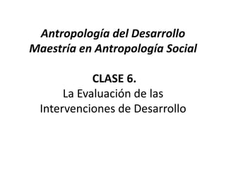 Antropología del DesarrolloMaestría en Antropología Social CLASE 6.La Evaluación de las Intervenciones de Desarrollo 