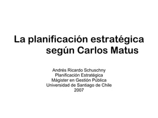 La planificación estratégica  según Carlos Matus Andrés Ricardo Schuschny Planificación Estratégica Mágister en Gestión Pública Universidad de Santiago de Chile 2007 