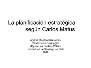 La planificación estratégica  según Carlos Matus Andrés Ricardo Schuschny Planificación Estratégica Mágister en Gestión Pública Universidad de Santiago de Chile 2007 