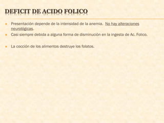 DEFICIT DE ACIDO FOLICO

   Presentación depende de la intensidad de la anemia. No hay alteraciones
    neurológicas.
   Casi siempre debida a alguna forma de disminuciòn en la ingesta de Ac. Folico.

   La cocción de los alimentos destruye los folatos.
 