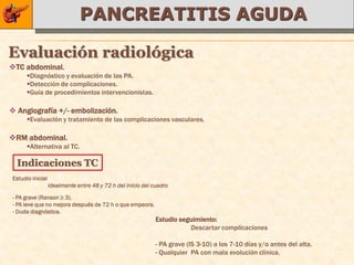PANCREATITIS AGUDA

Evaluación radiológica
TC abdominal.
      Diagnóstico y evaluación de las PA.
      Detección de complicaciones.
      Guía de procedimientos intervencionistas.

 Angiografía +/- embolización.
      Evaluación y tratamiento de las complicaciones vasculares.

RM abdominal.
      Alternativa al TC.

  Indicaciones TC
Estudio inicial
                  Idealmente entre 48 y 72 h del inicio del cuadro

- PA grave (Ranson ≥ 3).
- PA leve que no mejora después de 72 h o que empeora.
- Duda diagnóstica.
                                                             Estudio seguimiento:
                                                                        Descartar complicaciones

                                                             - PA grave (IS 3-10) a los 7-10 días y/o antes del alta.
                                                             - Qualquier PA con mala evolución clínica.
 