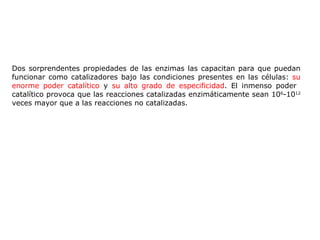 Dos sorprendentes propiedades de las enzimas las capacitan para que puedan funcionar como catalizadores bajo las condiciones presentes en las células:  su enorme poder catalítico  y  su alto grado de especificidad . El inmenso poder  catalítico provoca que las reacciones catalizadas enzimáticamente sean 10 6 -10 12  veces mayor que a las reacciones no catalizadas. 