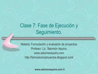 Clase 7: Fase de Ejecución y Seguimiento. Materia: Formulación y evaluación de proyectos. Profesor: Lic. Salomón Aquino. www.salomonaquino.com http://formulacionproyectos.blogspot.com/ 