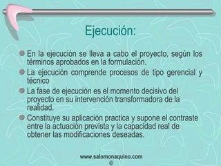 Ejecución: En la ejecución se lleva a cabo el proyecto, según los términos aprobados en la formulación. La ejecución comprende procesos de tipo gerencial y técnico La fase de ejecución es el momento decisivo del proyecto en su intervención transformadora de la realidad.  Constituye su aplicación practica y supone el contraste entre la actuación prevista y la capacidad real de obtener las modificaciones deseadas. 