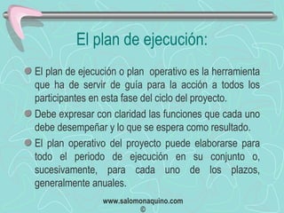 El plan de ejecución: El plan de ejecución o plan  operativo es la herramienta que ha de servir de guía para la acción a todos los participantes en esta fase del ciclo del proyecto. Debe expresar con claridad las funciones que cada uno debe desempeñar y lo que se espera como resultado. El plan operativo del proyecto puede elaborarse para todo el periodo de ejecución en su conjunto o, sucesivamente, para cada uno de los plazos, generalmente anuales. 