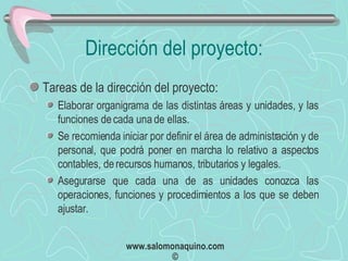 Dirección del proyecto: Tareas de la dirección del proyecto: Elaborar organigrama de las distintas áreas y unidades, y las funciones de cada una de ellas. Se recomienda iniciar por definir el área de administración y de personal, que podrá poner en marcha lo relativo a aspectos contables, de recursos humanos, tributarios y legales. Asegurarse que cada una de as unidades conozca las operaciones, funciones y procedimientos a los que se deben ajustar. 