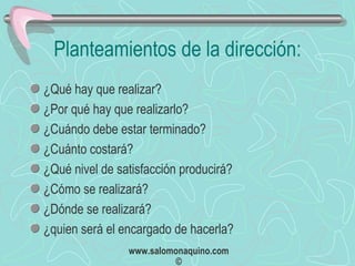 Planteamientos de la dirección: ¿Qué hay que realizar? ¿Por qué hay que realizarlo? ¿Cuándo debe estar terminado? ¿Cuánto costará? ¿Qué nivel de satisfacción producirá? ¿Cómo se realizará? ¿Dónde se realizará? ¿quien será el encargado de hacerla? 