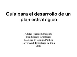 Guía para el desarrollo de un  plan estratégico Andrés Ricardo Schuschny Planificación Estratégica Mágister en Gestión Pública Universidad de Santiago de Chile 2007 