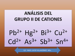 ANÁLISIS DEL
GRUPO II DE CATIONES
Pb2+ Hg2+ Bi3+ Cu2+
Cd2+ As3+ Sb3+ Sn4+
Q.F. RAÚL LUCIO VILLAGÓMEZ MSc.
 