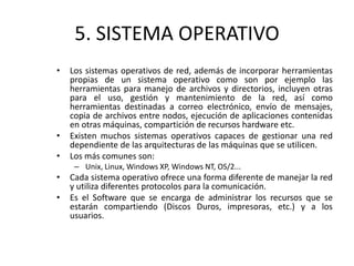 5. SISTEMA OPERATIVO
• Los sistemas operativos de red, además de incorporar herramientas
propias de un sistema operativo como son por ejemplo las
herramientas para manejo de archivos y directorios, incluyen otras
para el uso, gestión y mantenimiento de la red, así como
herramientas destinadas a correo electrónico, envío de mensajes,
copia de archivos entre nodos, ejecución de aplicaciones contenidas
en otras máquinas, compartición de recursos hardware etc.
• Existen muchos sistemas operativos capaces de gestionar una red
dependiente de las arquitecturas de las máquinas que se utilicen.
• Los más comunes son:
– Unix, Linux, Windows XP, Windows NT, OS/2...
• Cada sistema operativo ofrece una forma diferente de manejar la red
y utiliza diferentes protocolos para la comunicación.
• Es el Software que se encarga de administrar los recursos que se
estarán compartiendo (Discos Duros, impresoras, etc.) y a los
usuarios.
 