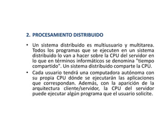2. PROCESAMIENTO DISTRIBUIDO
• Un sistema distribuido es multiusuario y multitarea.
Todos los programas que se ejecuten en un sistema
distribuido lo van a hacer sobre la CPU del servidor en
lo que en términos informáticos se denomina "tiempo
compartido". Un sistema distribuido comparte la CPU.
• Cada usuario tendrá una computadora autónoma con
su propia CPU dónde se ejecutarán las aplicaciones
que correspondan. Además, con la aparición de la
arquitectura cliente/servidor, la CPU del servidor
puede ejecutar algún programa que el usuario solicite.
 