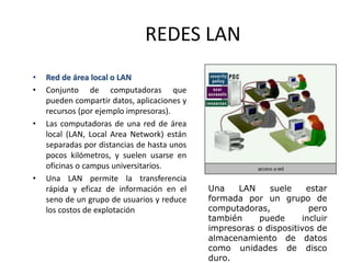 REDES LAN
• Red de área local o LAN
• Conjunto de computadoras que
pueden compartir datos, aplicaciones y
recursos (por ejemplo impresoras).
• Las computadoras de una red de área
local (LAN, Local Area Network) están
separadas por distancias de hasta unos
pocos kilómetros, y suelen usarse en
oficinas o campus universitarios.
• Una LAN permite la transferencia
rápida y eficaz de información en el
seno de un grupo de usuarios y reduce
los costos de explotación
Una LAN suele estar
formada por un grupo de
computadoras, pero
también puede incluir
impresoras o dispositivos de
almacenamiento de datos
como unidades de disco
duro.
 