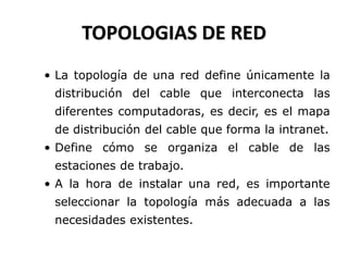 TOPOLOGIAS DE RED
• La topología de una red define únicamente la
distribución del cable que interconecta las
diferentes computadoras, es decir, es el mapa
de distribución del cable que forma la intranet.
• Define cómo se organiza el cable de las
estaciones de trabajo.
• A la hora de instalar una red, es importante
seleccionar la topología más adecuada a las
necesidades existentes.
 
