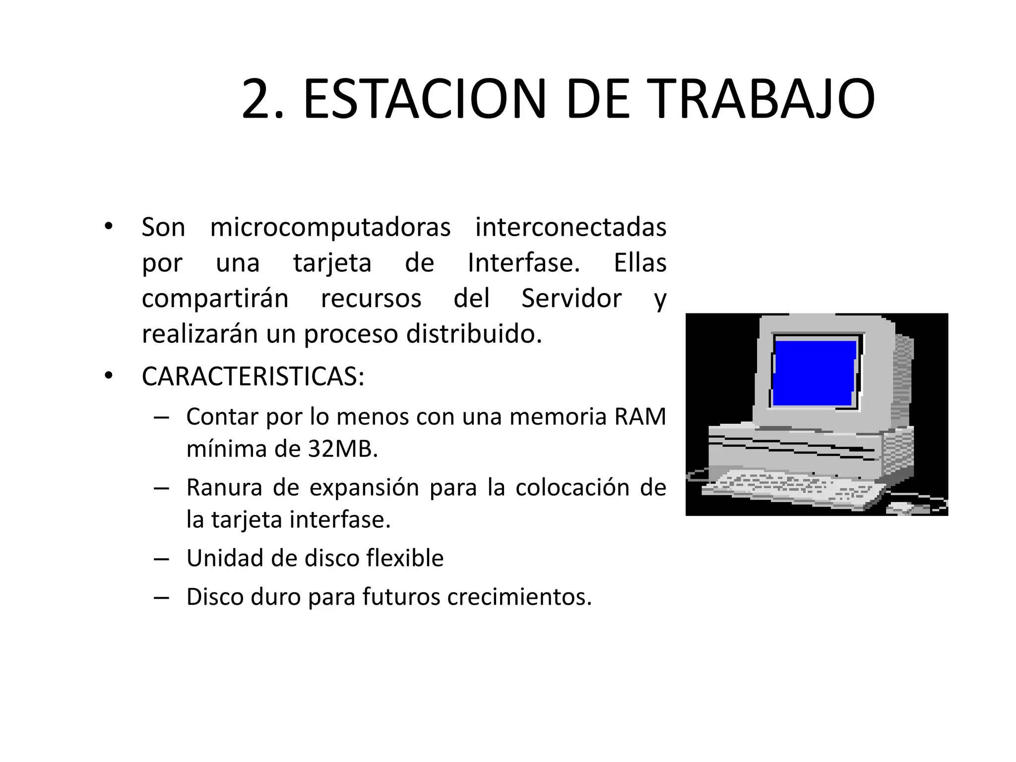 2. ESTACION DE TRABAJO
• Son microcomputadoras interconectadas
por una tarjeta de Interfase. Ellas
compartirán recursos del Servidor y
realizarán un proceso distribuido.
• CARACTERISTICAS:
– Contar por lo menos con una memoria RAM
mínima de 32MB.
– Ranura de expansión para la colocación de
la tarjeta interfase.
– Unidad de disco flexible
– Disco duro para futuros crecimientos.
 