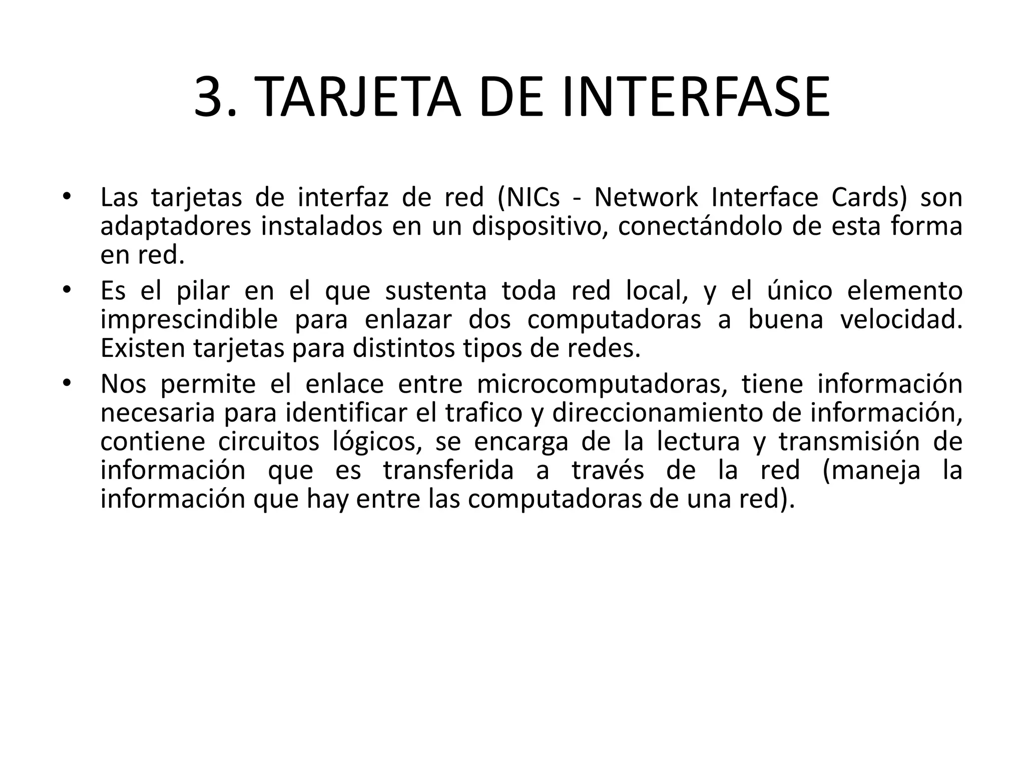 3. TARJETA DE INTERFASE
• Las tarjetas de interfaz de red (NICs - Network Interface Cards) son
adaptadores instalados en un dispositivo, conectándolo de esta forma
en red.
• Es el pilar en el que sustenta toda red local, y el único elemento
imprescindible para enlazar dos computadoras a buena velocidad.
Existen tarjetas para distintos tipos de redes.
• Nos permite el enlace entre microcomputadoras, tiene información
necesaria para identificar el trafico y direccionamiento de información,
contiene circuitos lógicos, se encarga de la lectura y transmisión de
información que es transferida a través de la red (maneja la
información que hay entre las computadoras de una red).
 