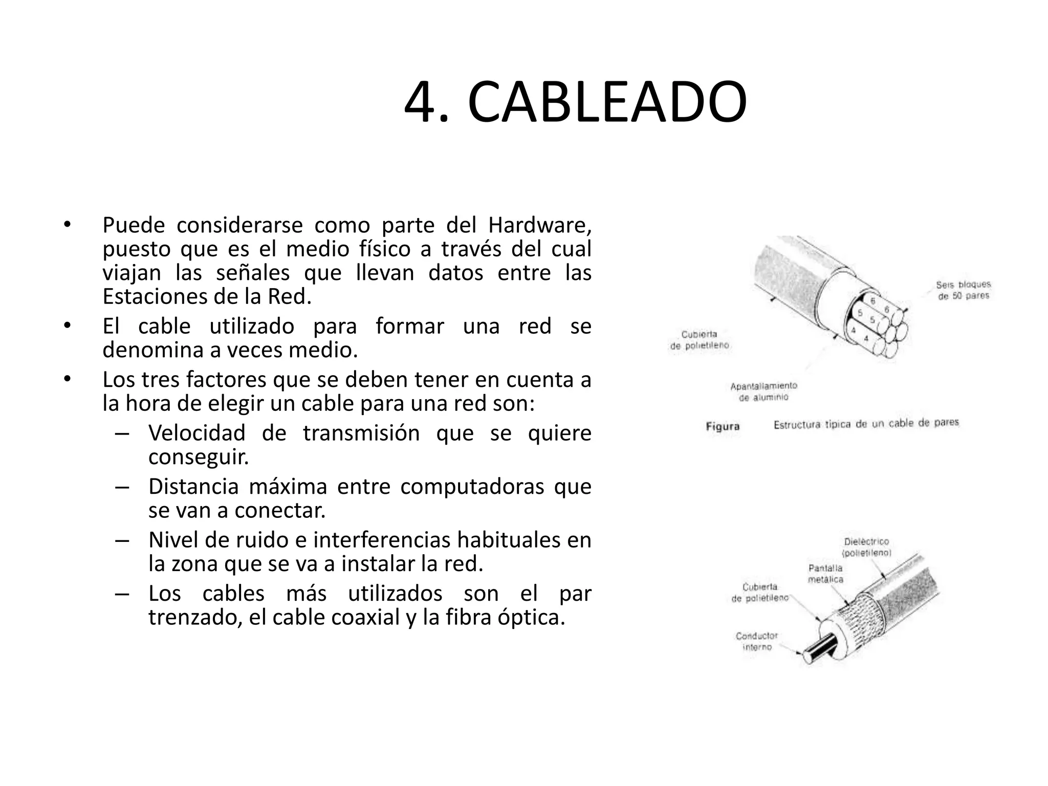 4. CABLEADO
• Puede considerarse como parte del Hardware,
puesto que es el medio físico a través del cual
viajan las señales que llevan datos entre las
Estaciones de la Red.
• El cable utilizado para formar una red se
denomina a veces medio.
• Los tres factores que se deben tener en cuenta a
la hora de elegir un cable para una red son:
– Velocidad de transmisión que se quiere
conseguir.
– Distancia máxima entre computadoras que
se van a conectar.
– Nivel de ruido e interferencias habituales en
la zona que se va a instalar la red.
– Los cables más utilizados son el par
trenzado, el cable coaxial y la fibra óptica.
 