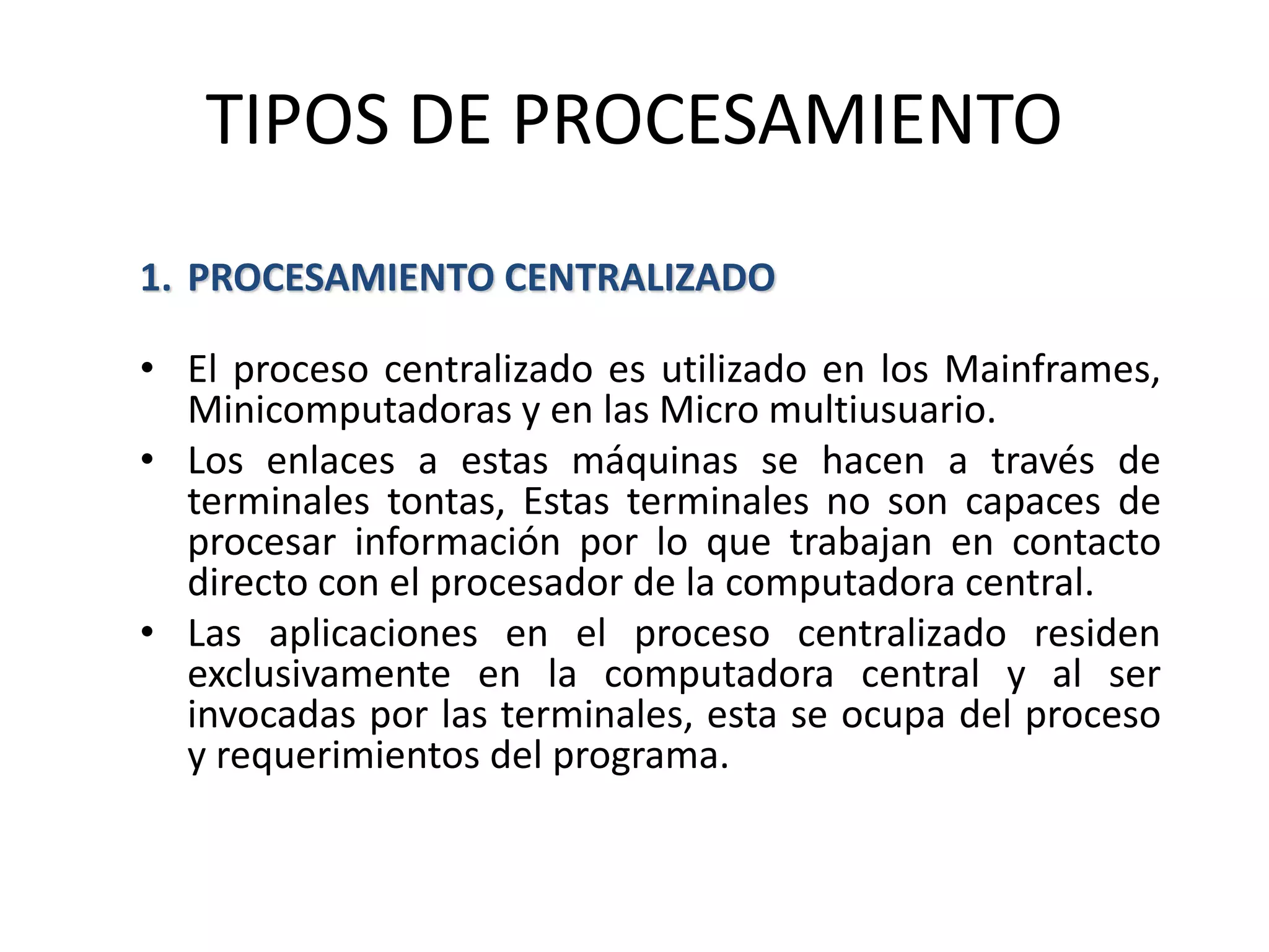 TIPOS DE PROCESAMIENTO
1. PROCESAMIENTO CENTRALIZADO
• El proceso centralizado es utilizado en los Mainframes,
Minicomputadoras y en las Micro multiusuario.
• Los enlaces a estas máquinas se hacen a través de
terminales tontas, Estas terminales no son capaces de
procesar información por lo que trabajan en contacto
directo con el procesador de la computadora central.
• Las aplicaciones en el proceso centralizado residen
exclusivamente en la computadora central y al ser
invocadas por las terminales, esta se ocupa del proceso
y requerimientos del programa.
 