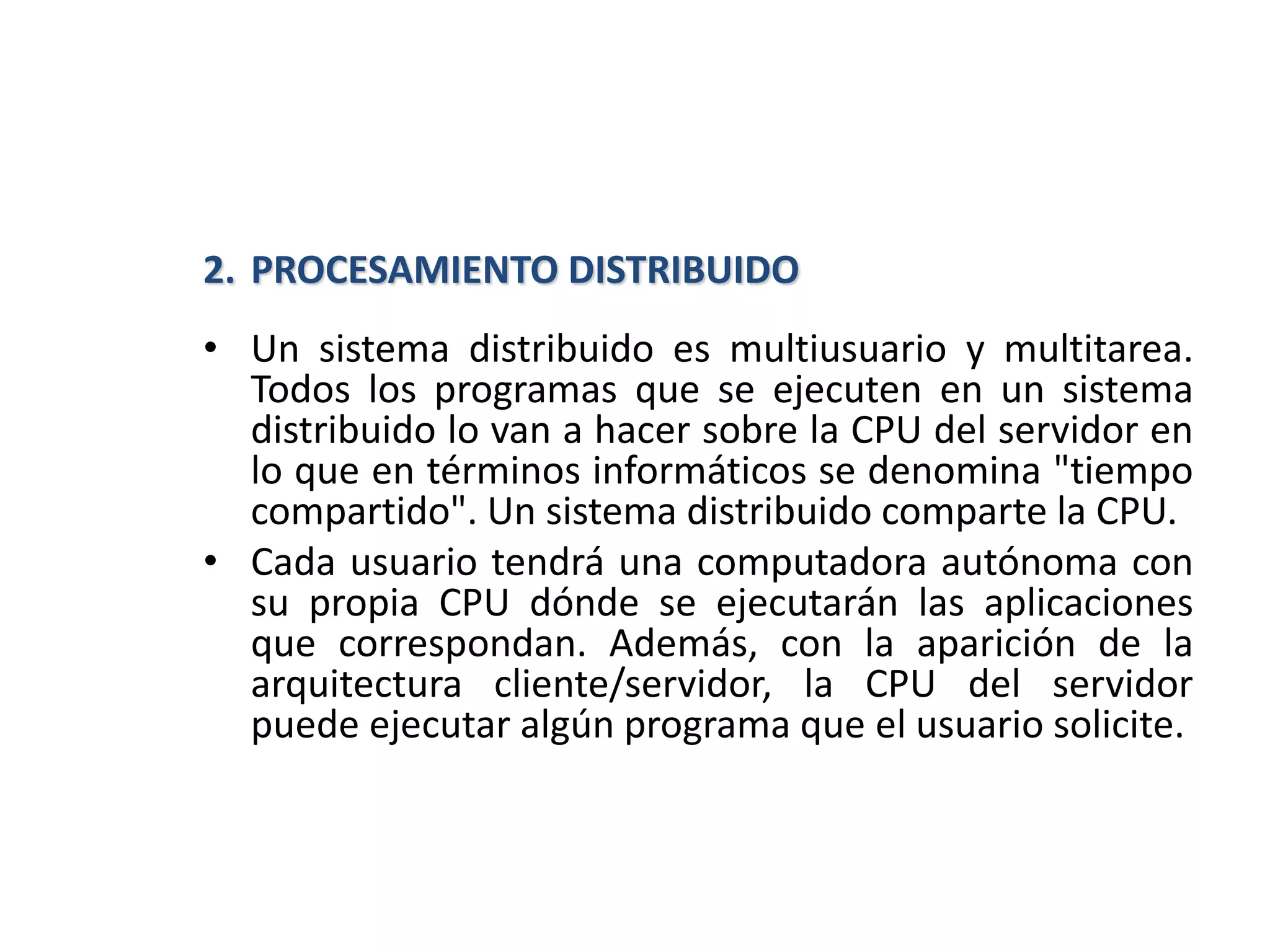 2. PROCESAMIENTO DISTRIBUIDO
• Un sistema distribuido es multiusuario y multitarea.
Todos los programas que se ejecuten en un sistema
distribuido lo van a hacer sobre la CPU del servidor en
lo que en términos informáticos se denomina "tiempo
compartido". Un sistema distribuido comparte la CPU.
• Cada usuario tendrá una computadora autónoma con
su propia CPU dónde se ejecutarán las aplicaciones
que correspondan. Además, con la aparición de la
arquitectura cliente/servidor, la CPU del servidor
puede ejecutar algún programa que el usuario solicite.
 